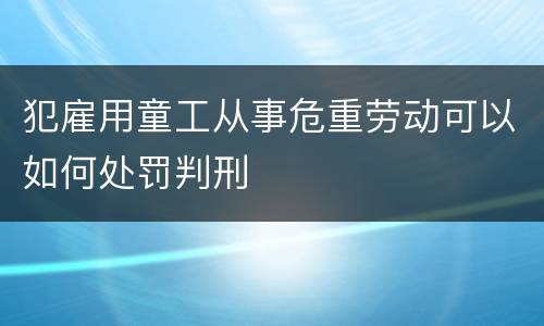 犯雇用童工从事危重劳动可以如何处罚判刑