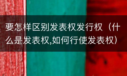 要怎样区别发表权发行权（什么是发表权,如何行使发表权）