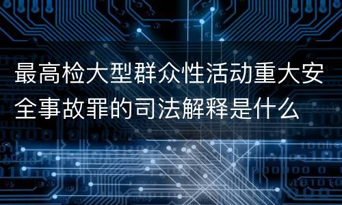 最高检大型群众性活动重大安全事故罪的司法解释是什么