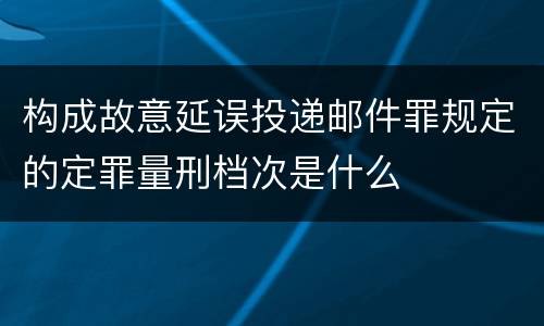 构成故意延误投递邮件罪规定的定罪量刑档次是什么