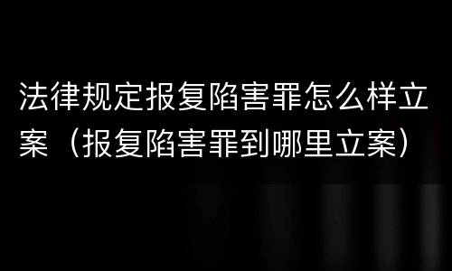 法律规定报复陷害罪怎么样立案（报复陷害罪到哪里立案）