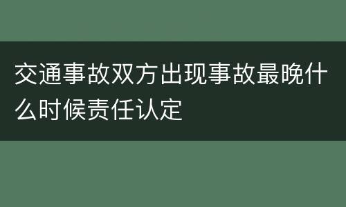 交通事故双方出现事故最晚什么时候责任认定