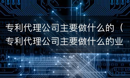 专利代理公司主要做什么的（专利代理公司主要做什么的业务）