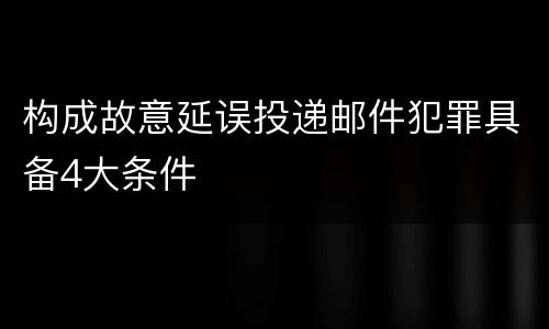 构成故意延误投递邮件犯罪具备4大条件