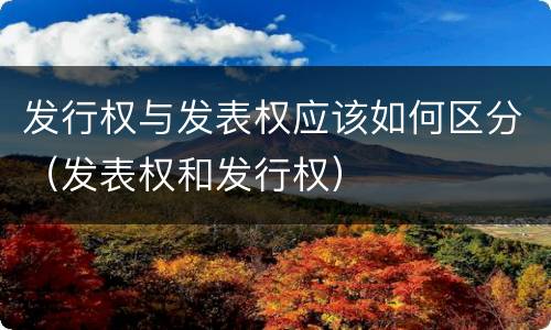 发行权与发表权应该如何区分（发表权和发行权）