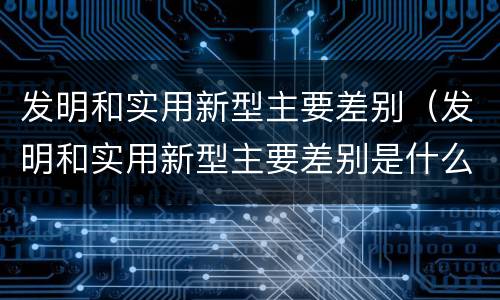 发明和实用新型主要差别（发明和实用新型主要差别是什么）