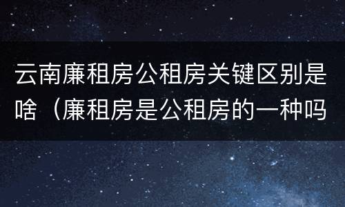 云南廉租房公租房关键区别是啥（廉租房是公租房的一种吗?）