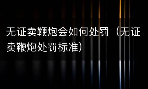 无证卖鞭炮会如何处罚（无证卖鞭炮处罚标准）