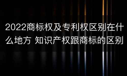 2022商标权及专利权区别在什么地方 知识产权跟商标的区别
