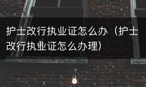 护士改行执业证怎么办（护士改行执业证怎么办理）
