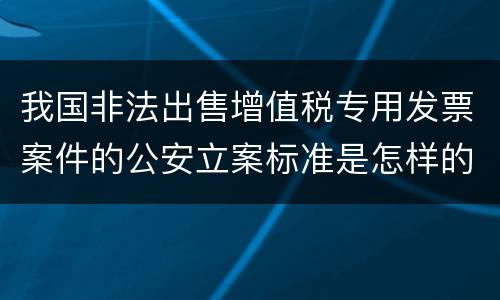 我国非法出售增值税专用发票案件的公安立案标准是怎样的