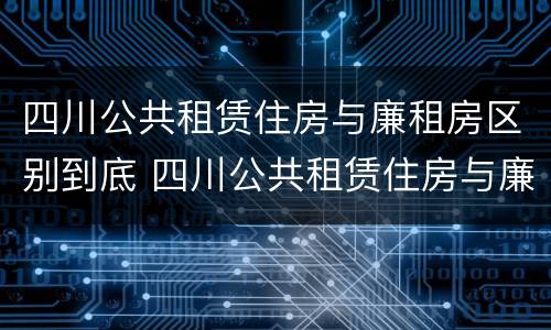 四川公共租赁住房与廉租房区别到底 四川公共租赁住房与廉租房区别到底在哪里