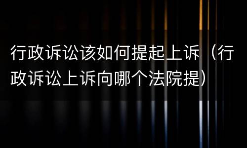 行政诉讼该如何提起上诉（行政诉讼上诉向哪个法院提）