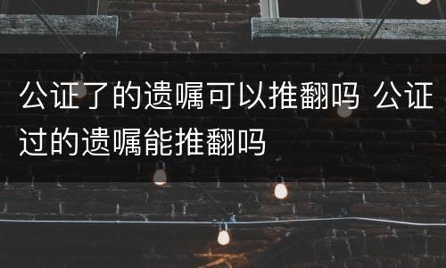 公证了的遗嘱可以推翻吗 公证过的遗嘱能推翻吗