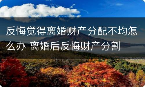 反悔觉得离婚财产分配不均怎么办 离婚后反悔财产分割