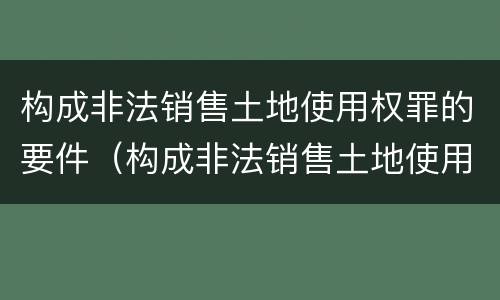 构成非法销售土地使用权罪的要件（构成非法销售土地使用权罪的要件是）