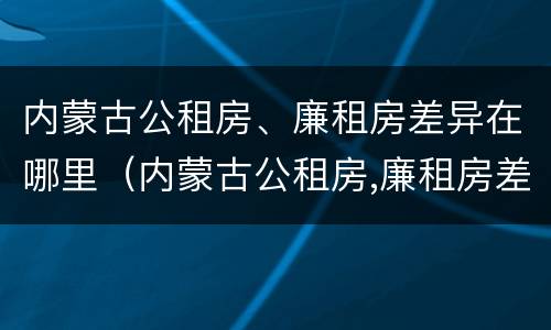 内蒙古公租房、廉租房差异在哪里（内蒙古公租房,廉租房差异在哪里查）