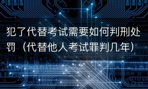 犯了代替考试需要如何判刑处罚（代替他人考试罪判几年）