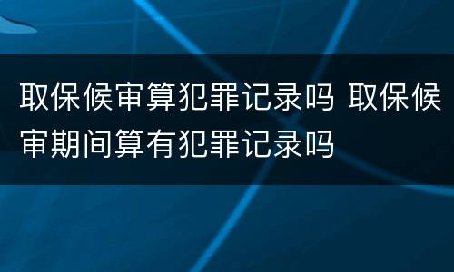取保候审算犯罪记录吗 取保候审期间算有犯罪记录吗