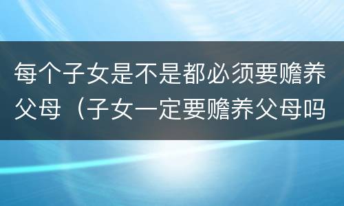 每个子女是不是都必须要赡养父母（子女一定要赡养父母吗）