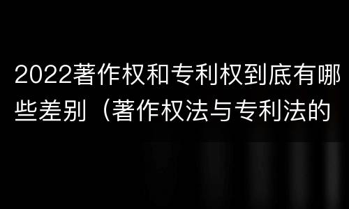 2022著作权和专利权到底有哪些差别（著作权法与专利法的区别）