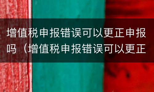 增值税申报错误可以更正申报吗（增值税申报错误可以更正申报吗怎么操作）