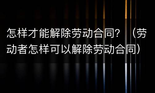 怎样才能解除劳动合同？（劳动者怎样可以解除劳动合同）