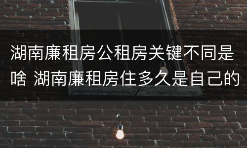 湖南廉租房公租房关键不同是啥 湖南廉租房住多久是自己的