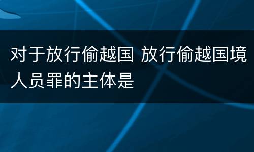 对于放行偷越国 放行偷越国境人员罪的主体是