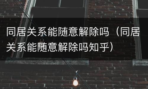 同居关系能随意解除吗（同居关系能随意解除吗知乎）