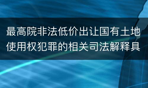 最高院非法低价出让国有土地使用权犯罪的相关司法解释具体是什么重要内容