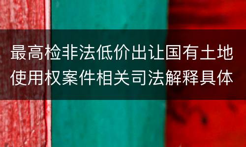 最高检非法低价出让国有土地使用权案件相关司法解释具体是什么主要内容