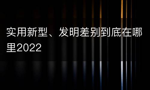 实用新型、发明差别到底在哪里2022