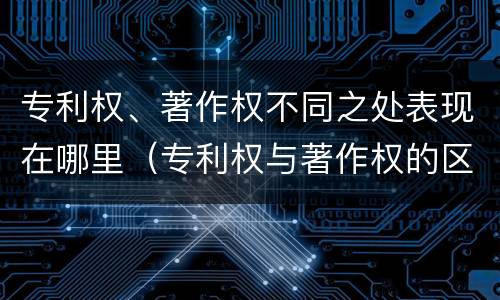 专利权、著作权不同之处表现在哪里（专利权与著作权的区别与联系）