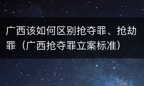 广西该如何区别抢夺罪、抢劫罪（广西抢夺罪立案标准）