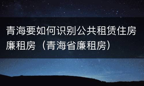青海要如何识别公共租赁住房廉租房（青海省廉租房）