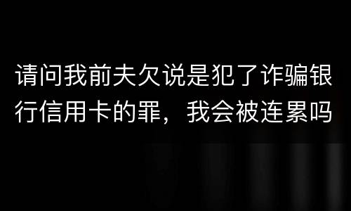 请问我前夫欠说是犯了诈骗银行信用卡的罪，我会被连累吗