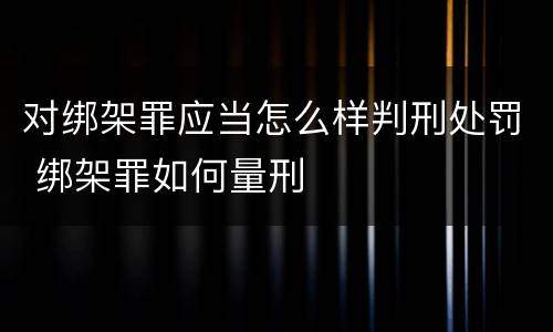 对绑架罪应当怎么样判刑处罚 绑架罪如何量刑