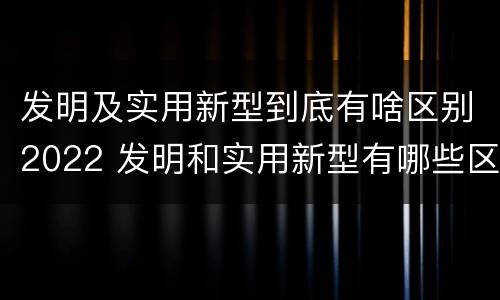 发明及实用新型到底有啥区别2022 发明和实用新型有哪些区别