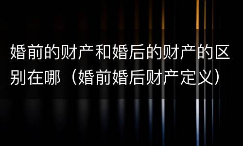 婚前的财产和婚后的财产的区别在哪（婚前婚后财产定义）