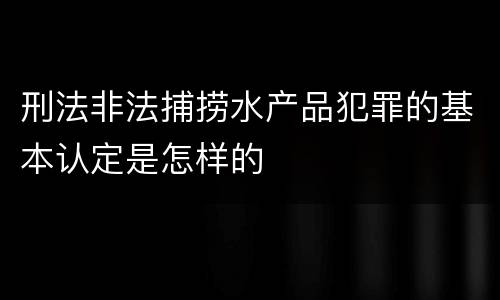 刑法非法捕捞水产品犯罪的基本认定是怎样的