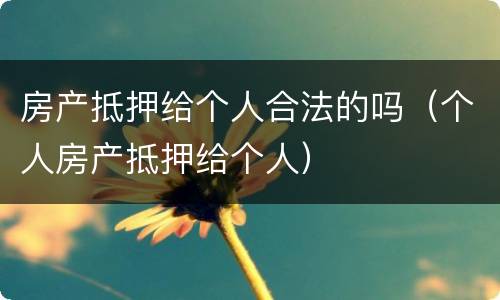 房产抵押给个人合法的吗（个人房产抵押给个人）