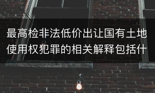 最高检非法低价出让国有土地使用权犯罪的相关解释包括什么主要规定