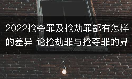 2022抢夺罪及抢劫罪都有怎样的差异 论抢劫罪与抢夺罪的界限