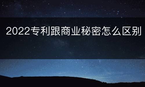 2022专利跟商业秘密怎么区别