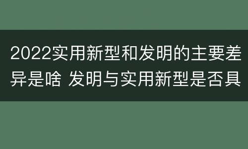 2022实用新型和发明的主要差异是啥 发明与实用新型是否具有实用性