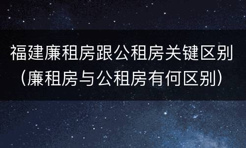 福建廉租房跟公租房关键区别（廉租房与公租房有何区别）