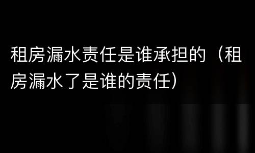 租房漏水责任是谁承担的（租房漏水了是谁的责任）