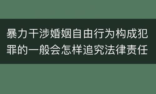 暴力干涉婚姻自由行为构成犯罪的一般会怎样追究法律责任