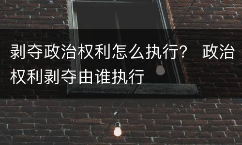 剥夺政治权利怎么执行？ 政治权利剥夺由谁执行